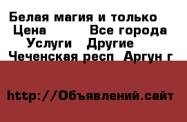 Белая магия и только. › Цена ­ 100 - Все города Услуги » Другие   . Чеченская респ.,Аргун г.